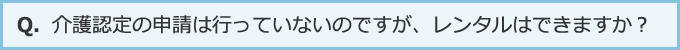 介護認定の申請は行っていないのですが、レンタルはできますか？
