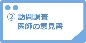 ②訪問調査・医師の意見書