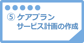 ⑤ケアプラン・サービス計画の作成